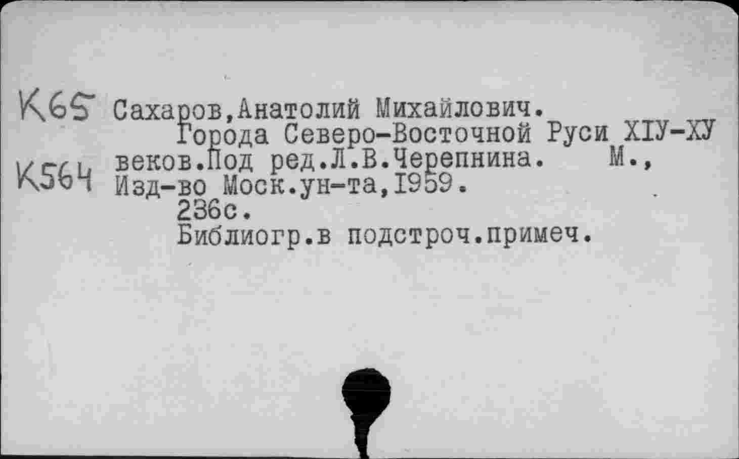 ﻿Сахаров,Анатолий Михайлович.
Города Северо-Восточной Руси ХІУ-ХУ і/г-гь веков.Под ред.Л.В.Черепнина. М., rxbb і Изд-во Моск.ун-та, 1959.
236 с.
Библиогр.в подстроч.примеч.